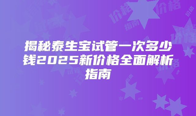 揭秘泰生宝试管一次多少钱2025新价格全面解析指南