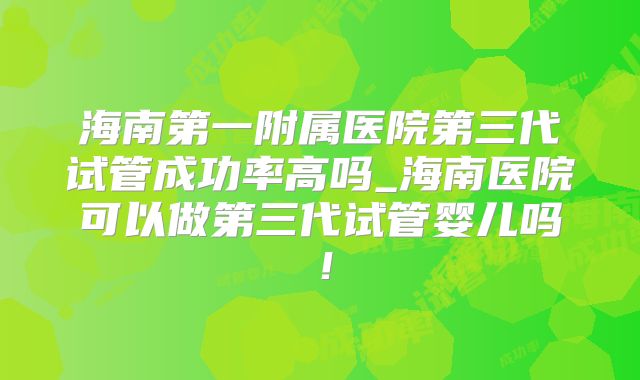 海南第一附属医院第三代试管成功率高吗_海南医院可以做第三代试管婴儿吗!