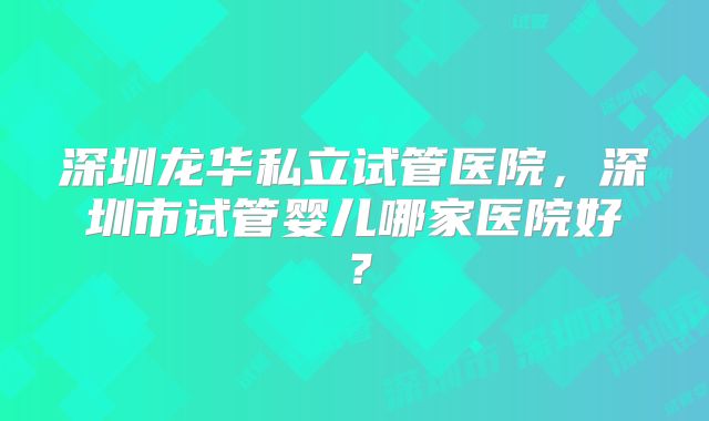 深圳龙华私立试管医院，深圳市试管婴儿哪家医院好？