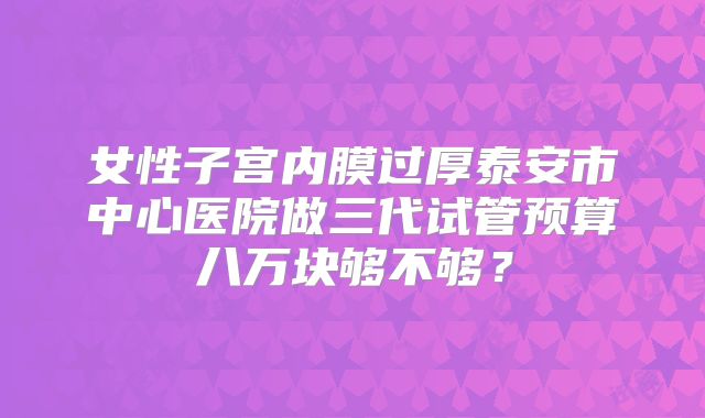 女性子宫内膜过厚泰安市中心医院做三代试管预算八万块够不够？
