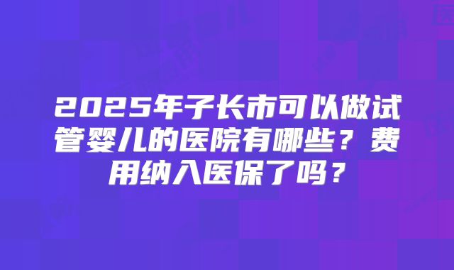 2025年子长市可以做试管婴儿的医院有哪些？费用纳入医保了吗？