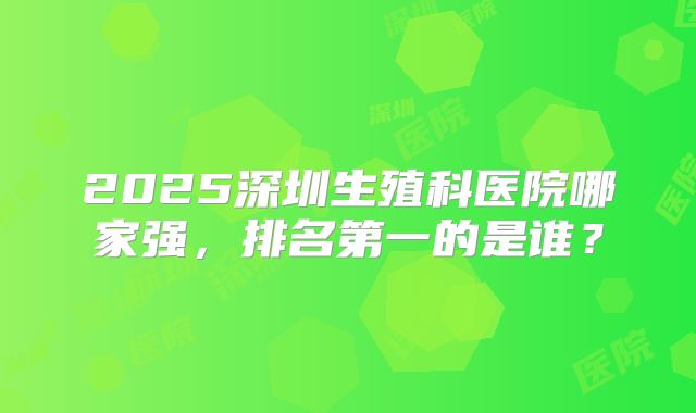 2025深圳生殖科医院哪家强，排名第一的是谁？