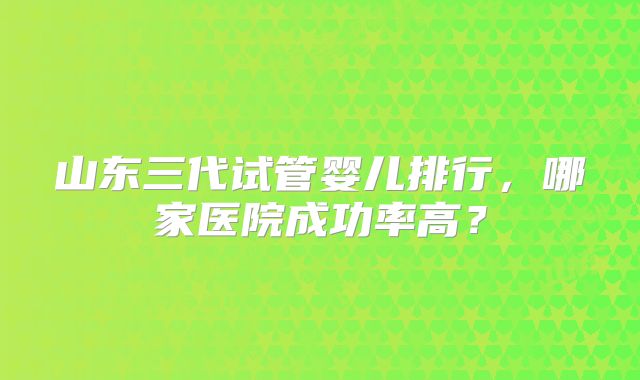 山东三代试管婴儿排行，哪家医院成功率高？