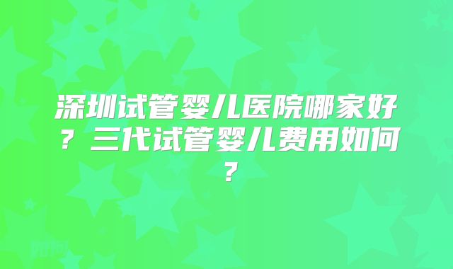 深圳试管婴儿医院哪家好？三代试管婴儿费用如何？