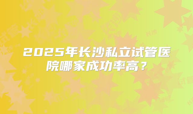 2025年长沙私立试管医院哪家成功率高?