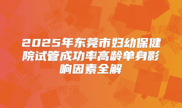 2025年东莞市妇幼保健院试管成功率高龄单身影响因素全解