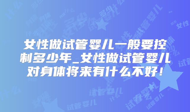 女性做试管婴儿一般要控制多少年_女性做试管婴儿对身体将来有什么不好！