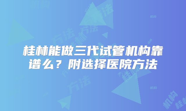 桂林能做三代试管机构靠谱么？附选择医院方法