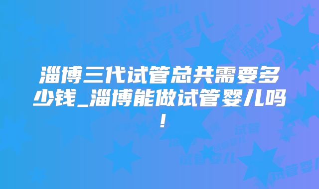 淄博三代试管总共需要多少钱_淄博能做试管婴儿吗！
