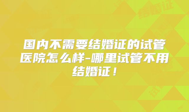 国内不需要结婚证的试管医院怎么样-哪里试管不用结婚证！