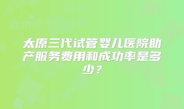 太原三代试管婴儿医院助产服务费用和成功率是多少？
