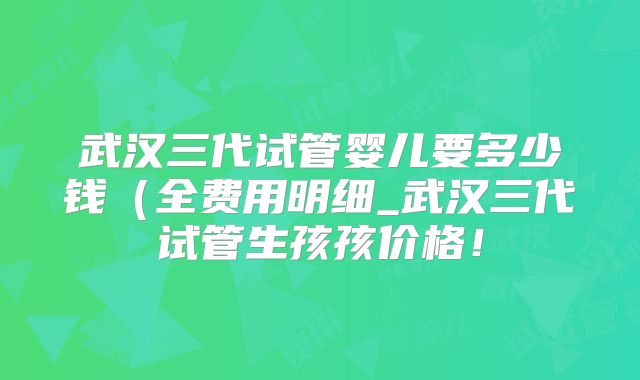 武汉三代试管婴儿要多少钱（全费用明细_武汉三代试管生孩孩价格！