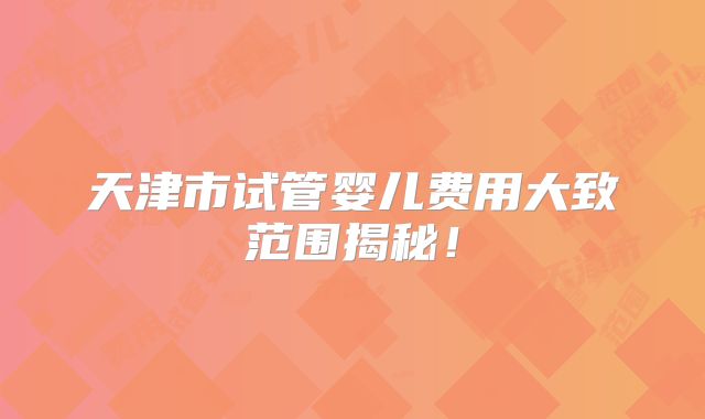 天津市试管婴儿费用大致范围揭秘！
