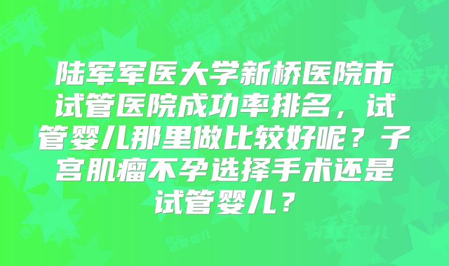 陆军军医大学新桥医院市试管医院成功率排名，试管婴儿那里做比较好呢？子宫肌瘤不孕选择手术还是试管婴儿？