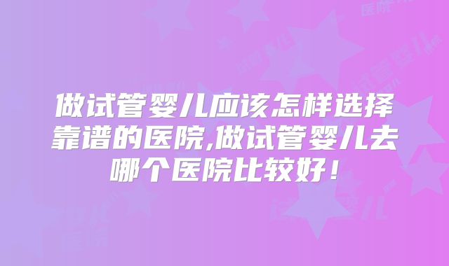 做试管婴儿应该怎样选择靠谱的医院,做试管婴儿去哪个医院比较好!