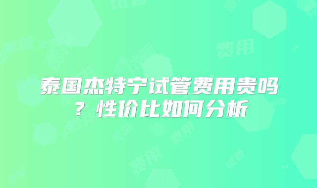 泰国杰特宁试管费用贵吗？性价比如何分析
