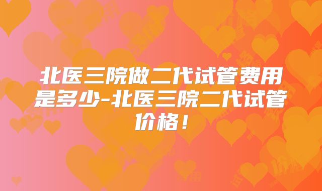 北医三院做二代试管费用是多少-北医三院二代试管价格！