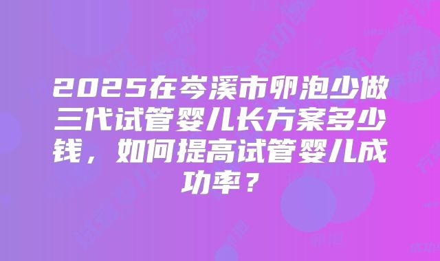 2025在岑溪市卵泡少做三代试管婴儿长方案多少钱,如何提高试管婴儿成功率?
