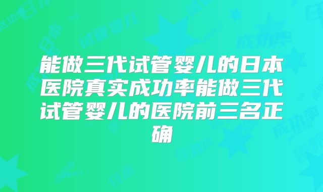 能做三代试管婴儿的日本医院真实成功率能做三代试管婴儿的医院前三名正确