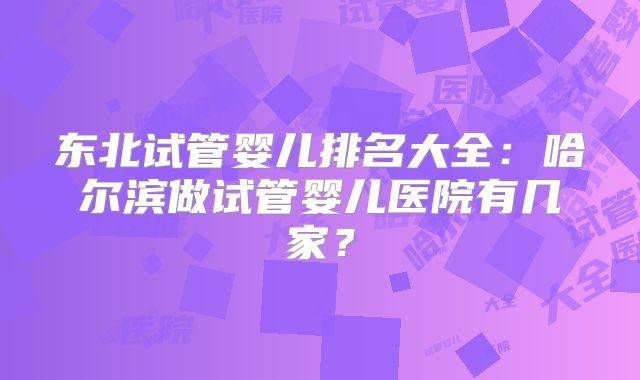 东北试管婴儿排名大全：哈尔滨做试管婴儿医院有几家？