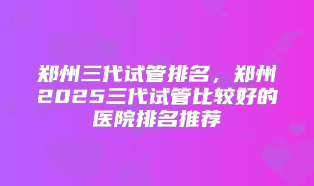 郑州三代试管排名,郑州2025三代试管比较好的医院排名推荐