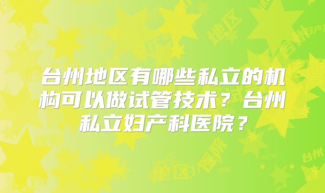 台州地区有哪些私立的机构可以做试管技术？台州私立妇产科医院？