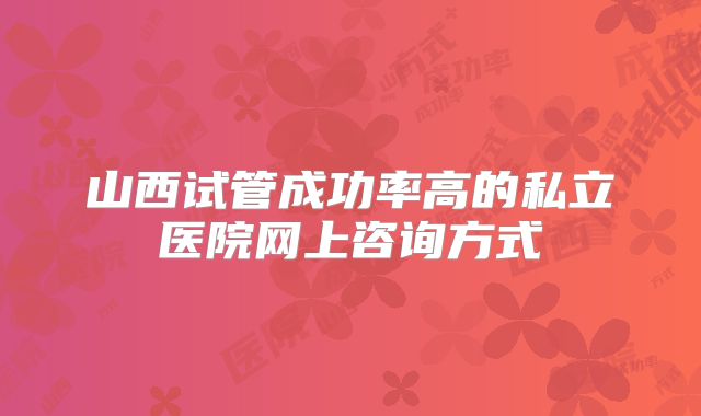 山西试管成功率高的私立医院网上咨询方式