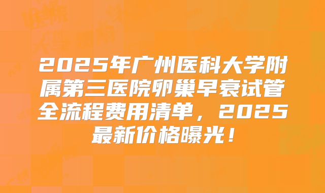 2025年广州医科大学附属第三医院卵巢早衰试管全流程费用清单,2025最新价格曝光!