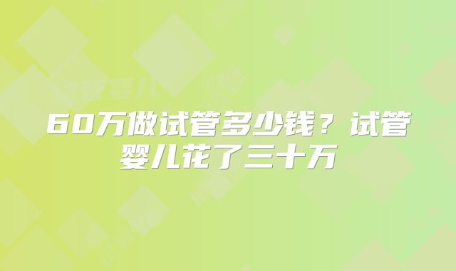 60万做试管多少钱?试管婴儿花了三十万