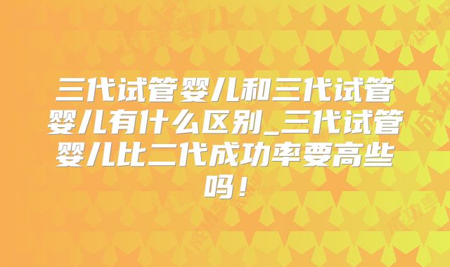 三代试管婴儿和三代试管婴儿有什么区别_三代试管婴儿比二代成功率要高些吗！