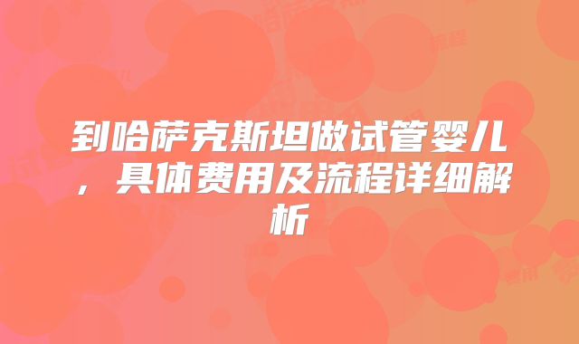 到哈萨克斯坦做试管婴儿，具体费用及流程详细解析