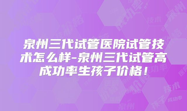 泉州三代试管医院试管技术怎么样-泉州三代试管高成功率生孩子价格！