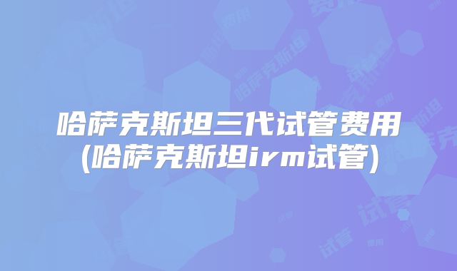 哈萨克斯坦三代试管费用(哈萨克斯坦irm试管)