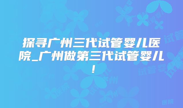 探寻广州三代试管婴儿医院_广州做第三代试管婴儿!