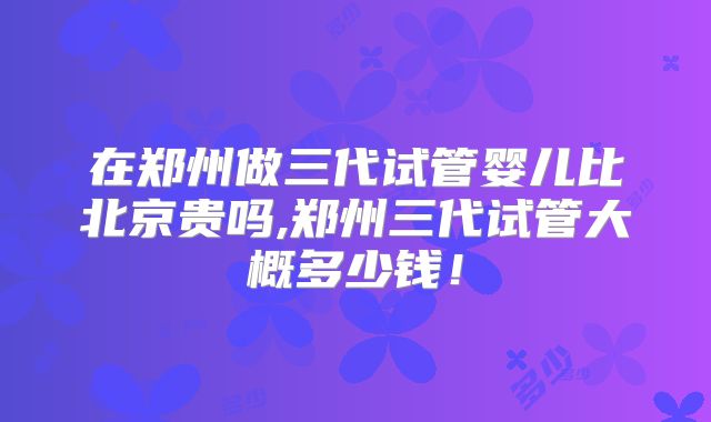 在郑州做三代试管婴儿比北京贵吗,郑州三代试管大概多少钱！