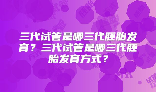 三代试管是哪三代胚胎发育？三代试管是哪三代胚胎发育方式？