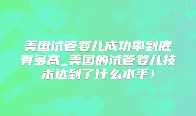 美国试管婴儿成功率到底有多高_美国的试管婴儿技术达到了什么水平！