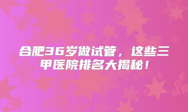 合肥36岁做试管,这些三甲医院排名大揭秘!