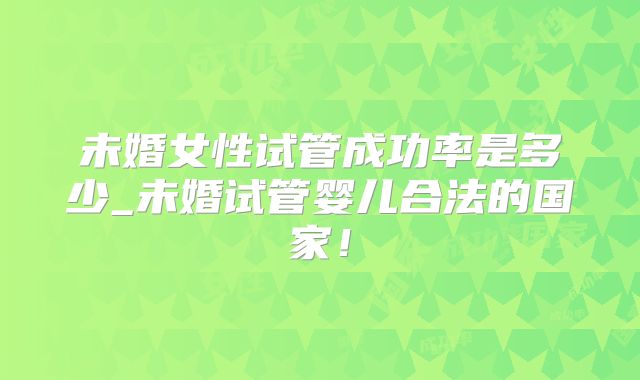 未婚女性试管成功率是多少_未婚试管婴儿合法的国家！