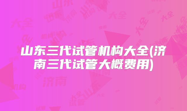 山东三代试管机构大全(济南三代试管大概费用)