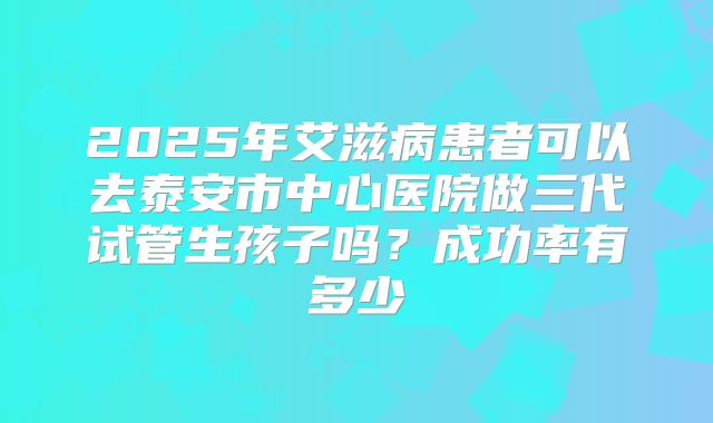 2025年艾滋病患者可以去泰安市中心医院做三代试管生孩子吗?成功率有多少