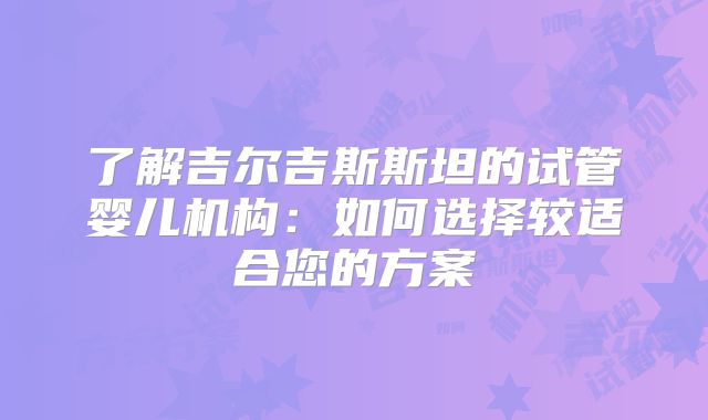了解吉尔吉斯斯坦的试管婴儿机构：如何选择较适合您的方案