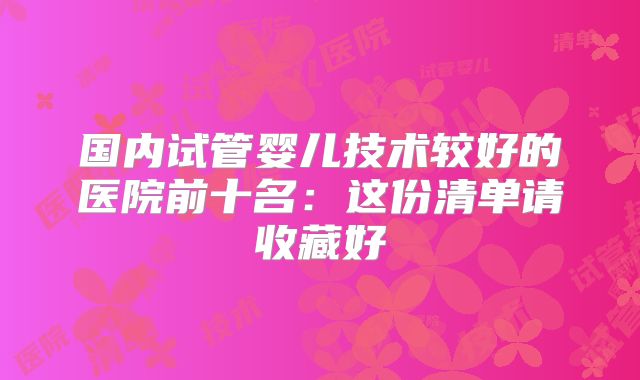国内试管婴儿技术较好的医院前十名:这份清单请收藏好