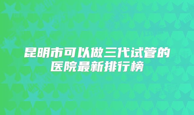 昆明市可以做三代试管的医院最新排行榜
