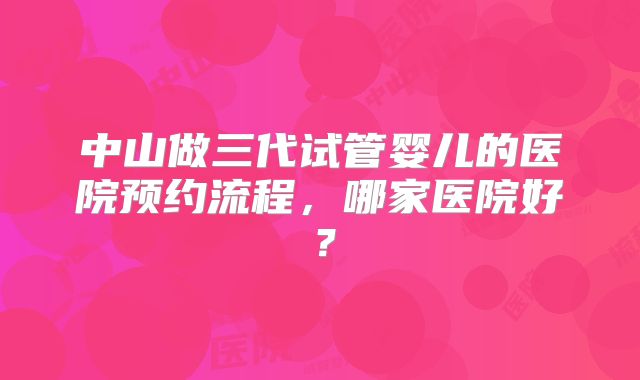 中山做三代试管婴儿的医院预约流程,哪家医院好?