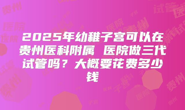 2025年幼稚子宫可以在贵州医科附属 医院做三代试管吗？大概要花费多少钱