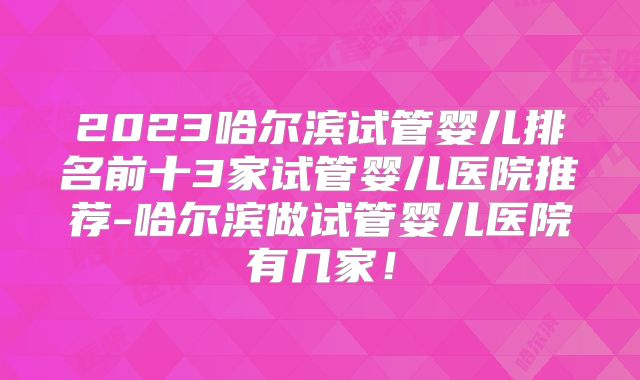 2023哈尔滨试管婴儿排名前十3家试管婴儿医院推荐-哈尔滨做试管婴儿医院有几家！