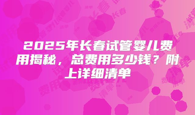 2025年长春试管婴儿费用揭秘，总费用多少钱？附上详细清单