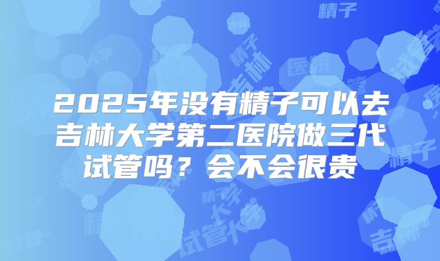 2025年没有精子可以去吉林大学第二医院做三代试管吗?会不会很贵