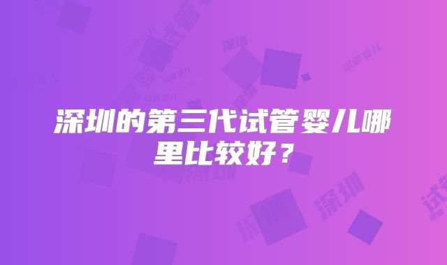 深圳的第三代试管婴儿哪里比较好？